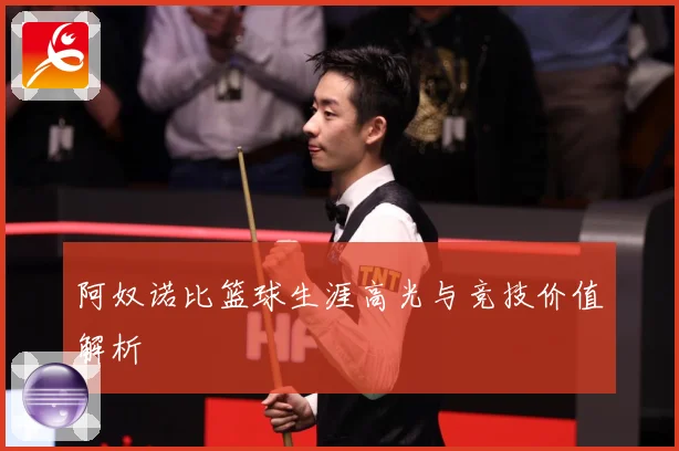 阿奴诺比篮球生涯高光与竞技价值解析