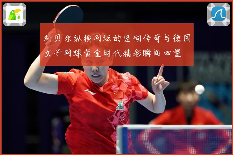 科贝尔纵横网坛的坚韧传奇与德国女子网球黄金时代精彩瞬间回望