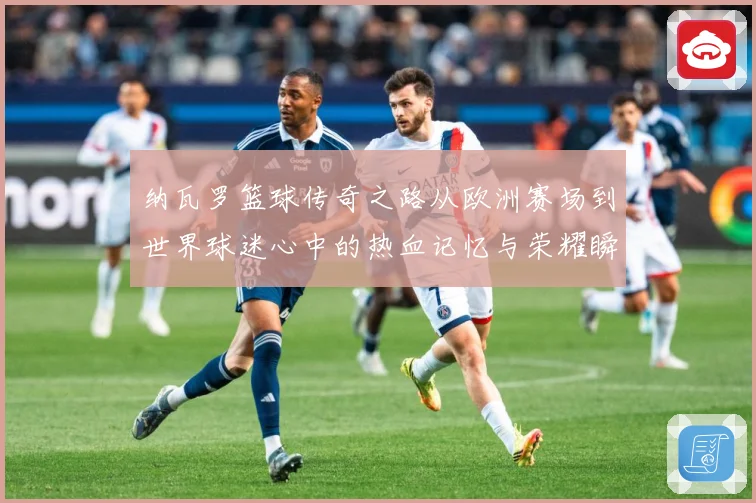 纳瓦罗篮球传奇之路从欧洲赛场到世界球迷心中的热血记忆与荣耀瞬间