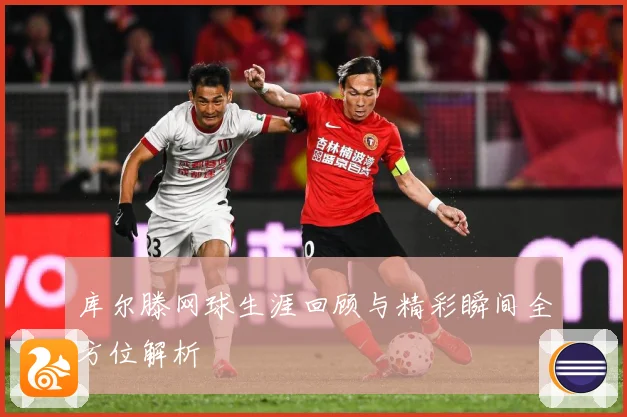 库尔滕网球生涯回顾与精彩瞬间全方位解析