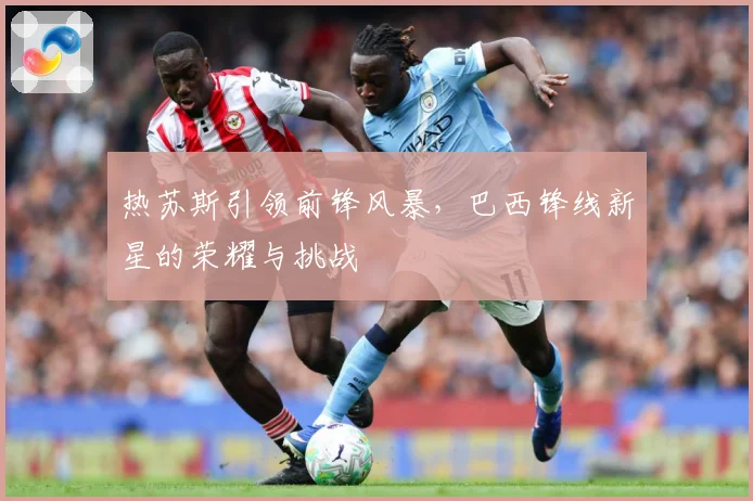 热苏斯引领前锋风暴，巴西锋线新星的荣耀与挑战