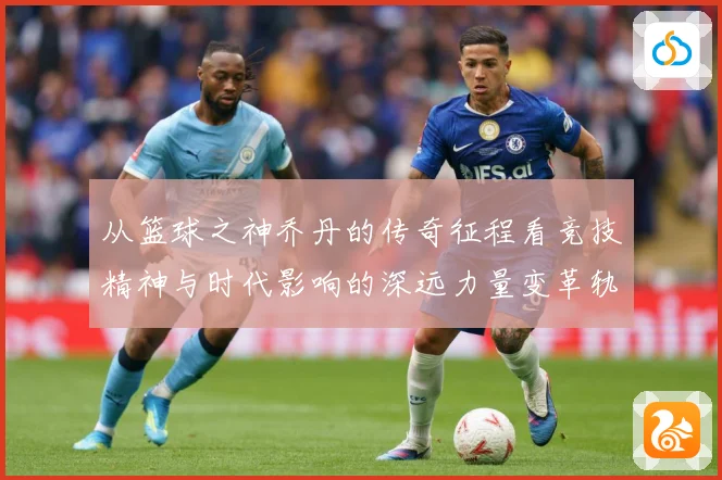 从篮球之神乔丹的传奇征程看竞技精神与时代影响的深远力量变革轨迹