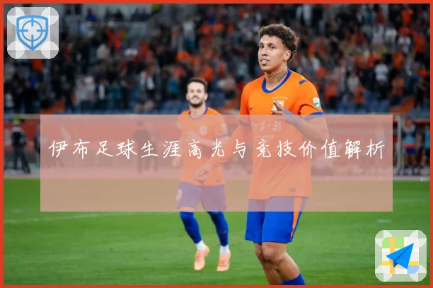 伊布足球生涯高光与竞技价值解析