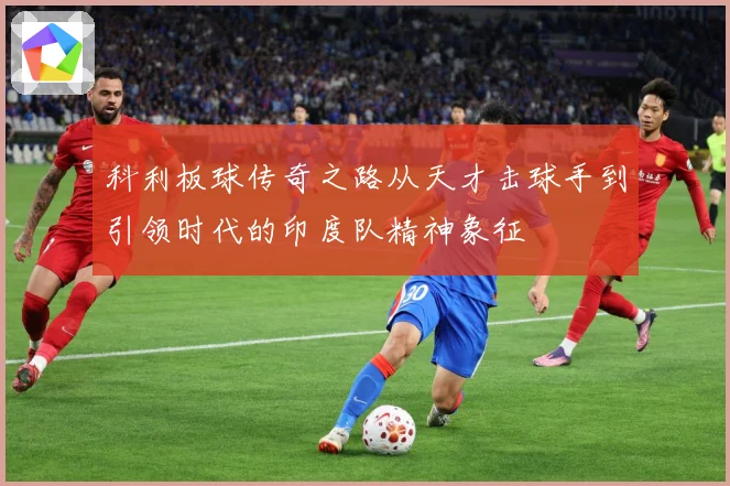 科利板球传奇之路从天才击球手到引领时代的印度队精神象征