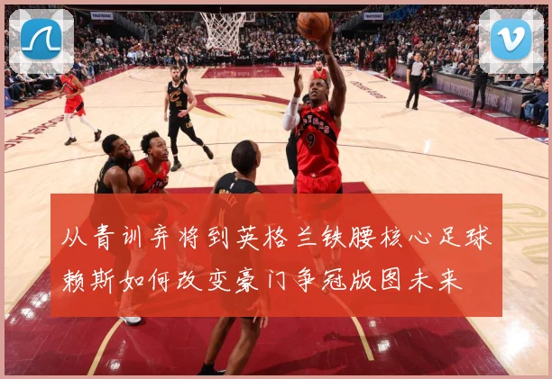 从青训弃将到英格兰铁腰核心足球赖斯如何改变豪门争冠版图未来