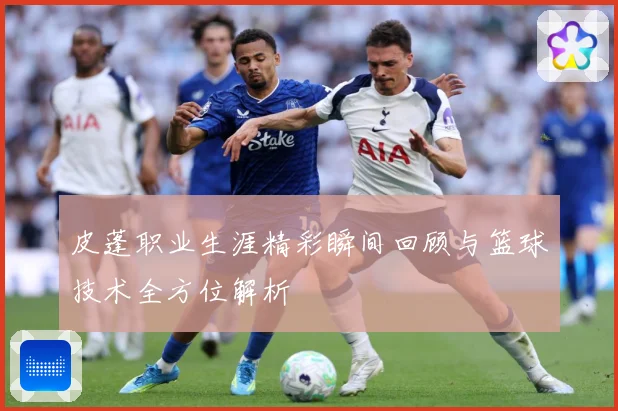皮蓬职业生涯精彩瞬间回顾与篮球技术全方位解析