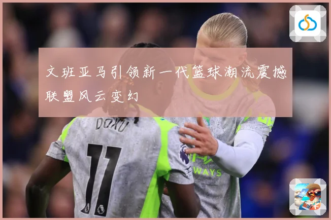 文班亚马引领新一代篮球潮流震撼联盟风云变幻