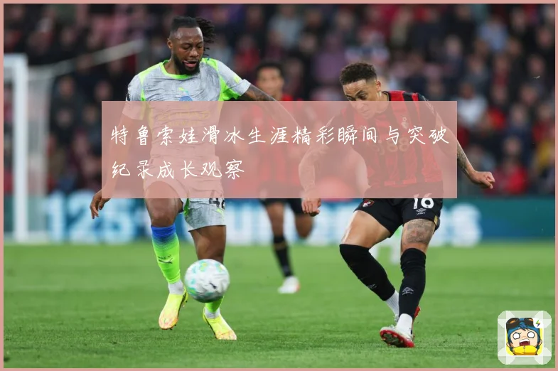 特鲁索娃滑冰生涯精彩瞬间与突破纪录成长观察