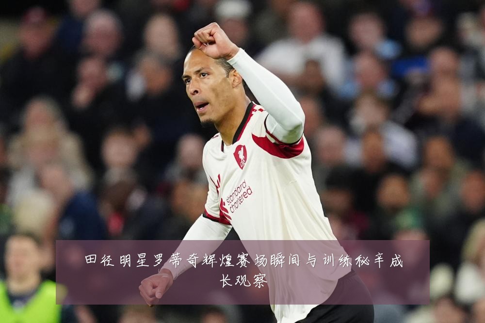 田径明星罗蒂奇辉煌赛场瞬间与训练秘辛成长观察